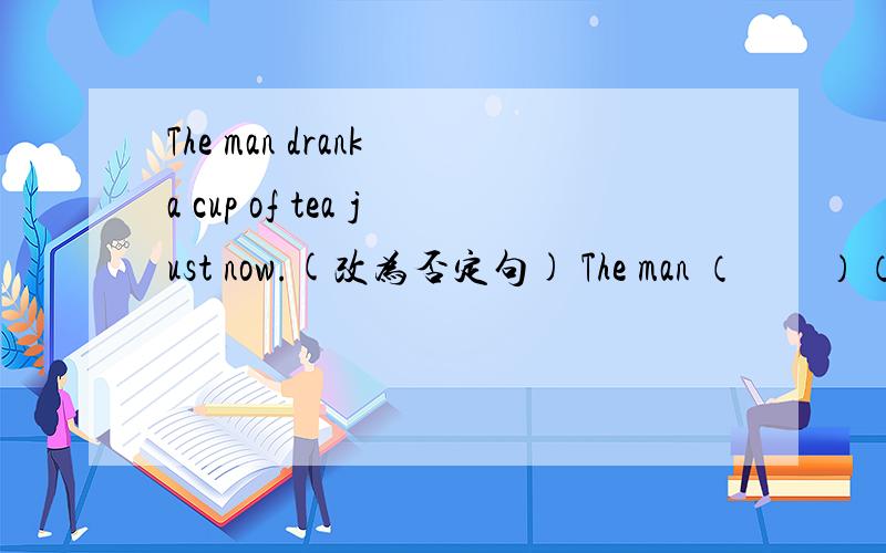 The man drank a cup of tea just now.(改为否定句) The man （　　）（　　）