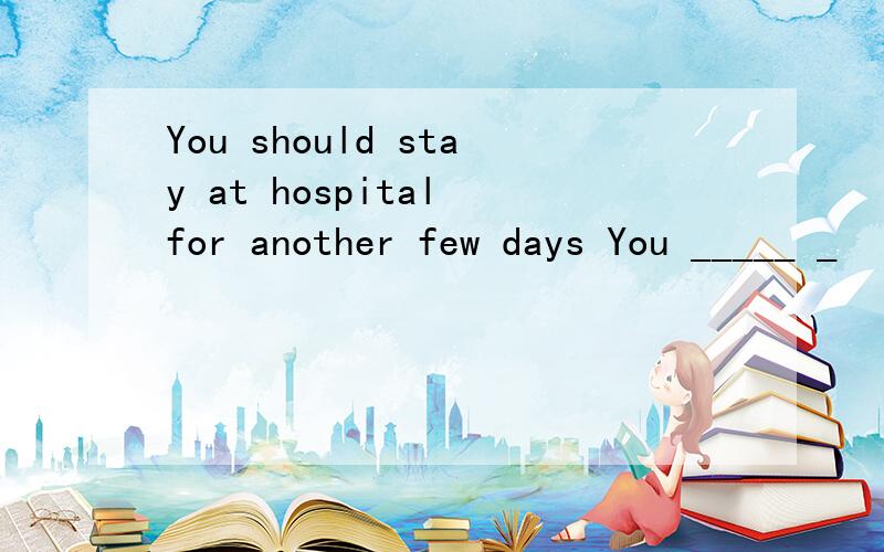You should stay at hospital for another few days You _____ _