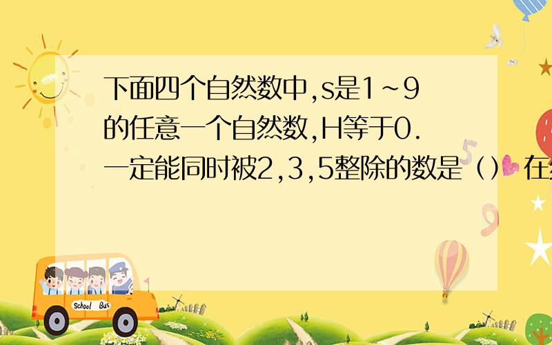 下面四个自然数中,s是1~9的任意一个自然数,H等于0.一定能同时被2,3,5整除的数是（） 在线等15分钟