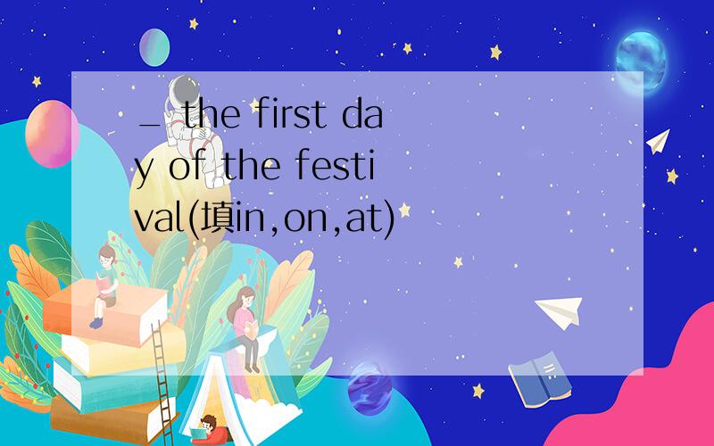 _ the first day of the festival(填in,on,at)