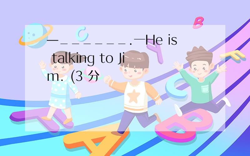 —______.一He is talking to Jim. (3 分