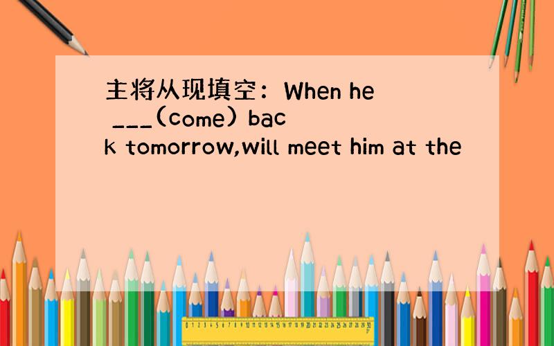 主将从现填空：When he ___(come) back tomorrow,will meet him at the