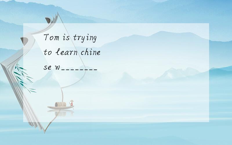 Tom is trying to learn chinese w________