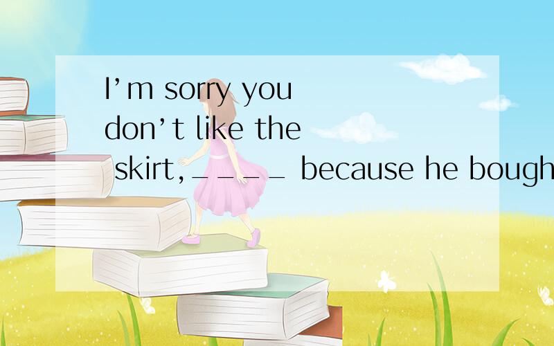I’m sorry you don’t like the skirt,____ because he bought it