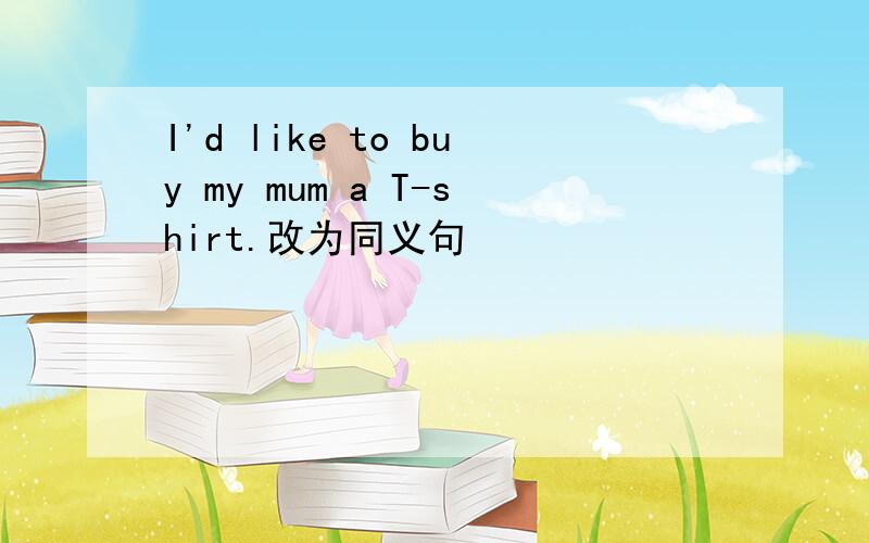 I'd like to buy my mum a T-shirt.改为同义句