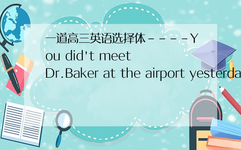一道高三英语选择体----You did't meet Dr.Baker at the airport yesterda