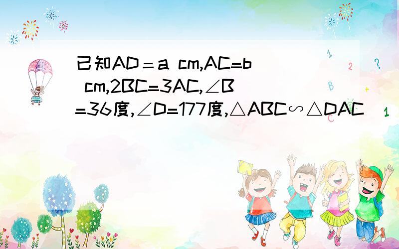 已知AD＝a cm,AC=b cm,2BC=3AC,∠B=36度,∠D=177度,△ABC∽△DAC