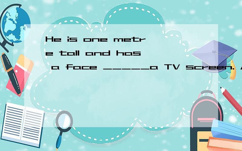 He is one metre tall and has a face _____a TV screen. A, lik