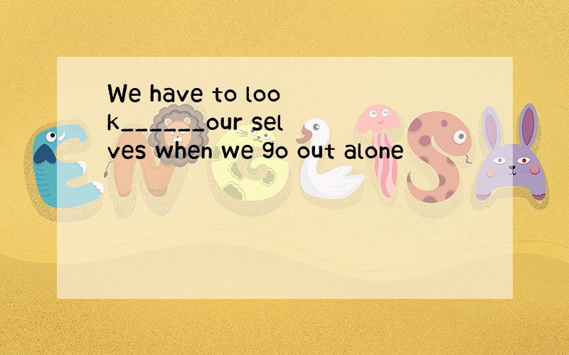 We have to look______our selves when we go out alone