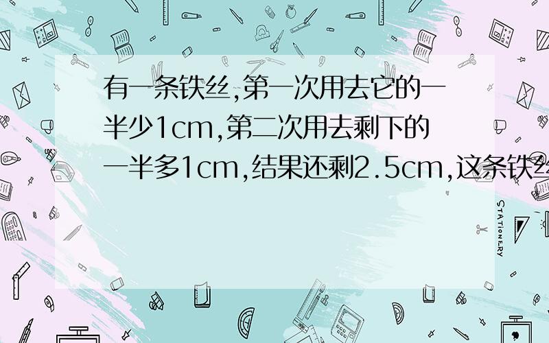 有一条铁丝,第一次用去它的一半少1cm,第二次用去剩下的一半多1cm,结果还剩2.5cm,这条铁丝原来长多少.