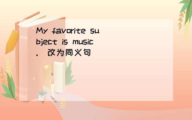 My favorite subject is music.(改为同义句)