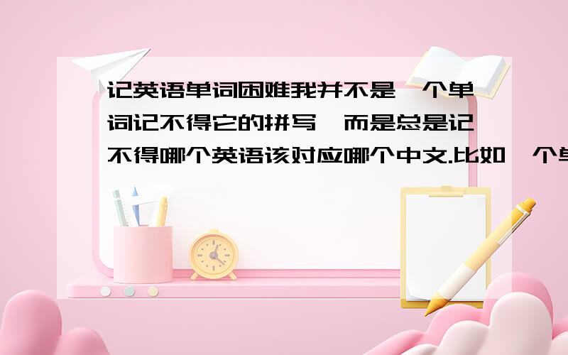 记英语单词困难我并不是一个单词记不得它的拼写,而是总是记不得哪个英语该对应哪个中文.比如一个单词,给我中文我想不起它的英