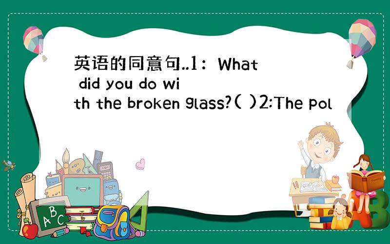 英语的同意句..1：What did you do with the broken glass?( )2:The pol