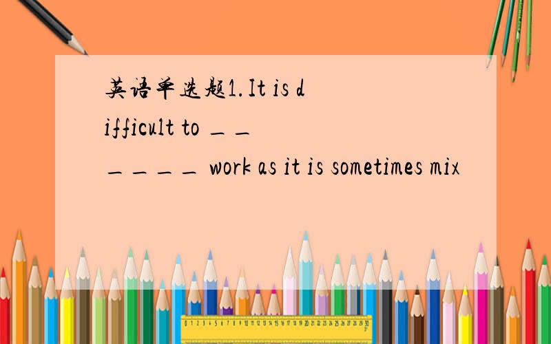 英语单选题1.It is difficult to ______ work as it is sometimes mix