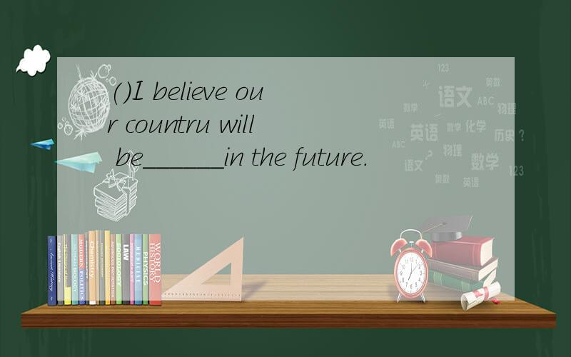 ()I believe our countru will be______in the future.