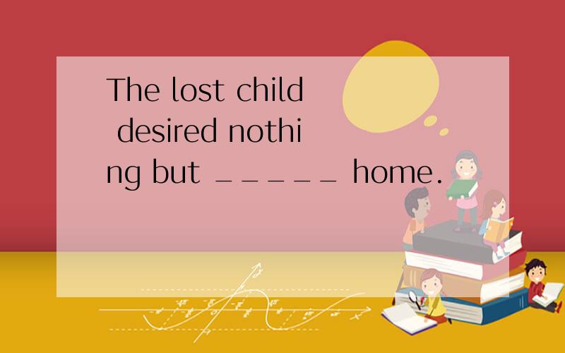 The lost child desired nothing but _____ home.