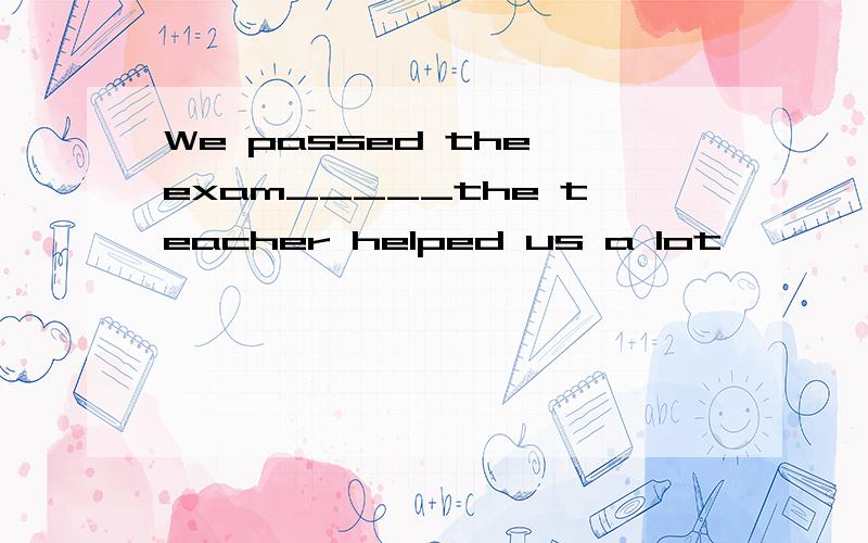 We passed the exam_____the teacher helped us a lot