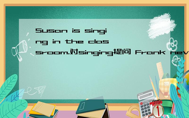 Susan is singing in the classroom.对singing提问 Frank never see