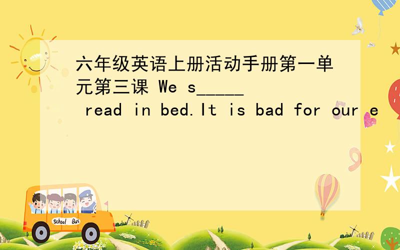 六年级英语上册活动手册第一单元第三课 We s_____ read in bed.It is bad for our e