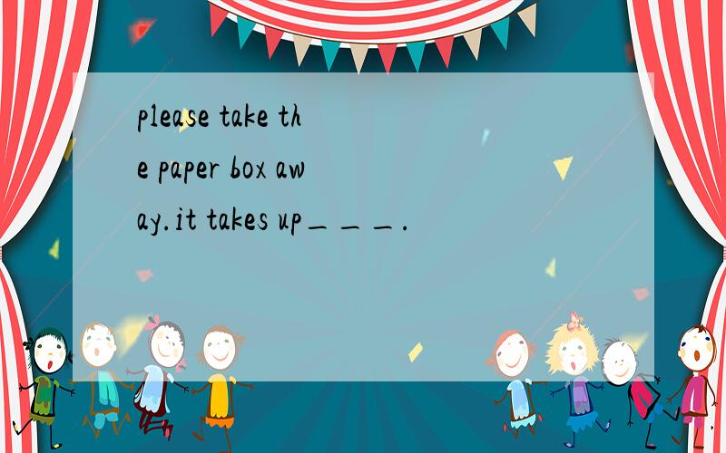 please take the paper box away.it takes up___.