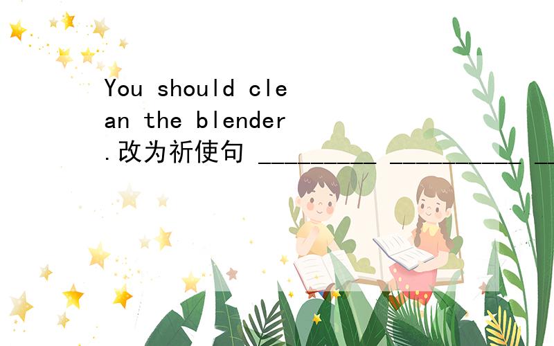 You should clean the blender.改为祈使句 _________ __________ ____