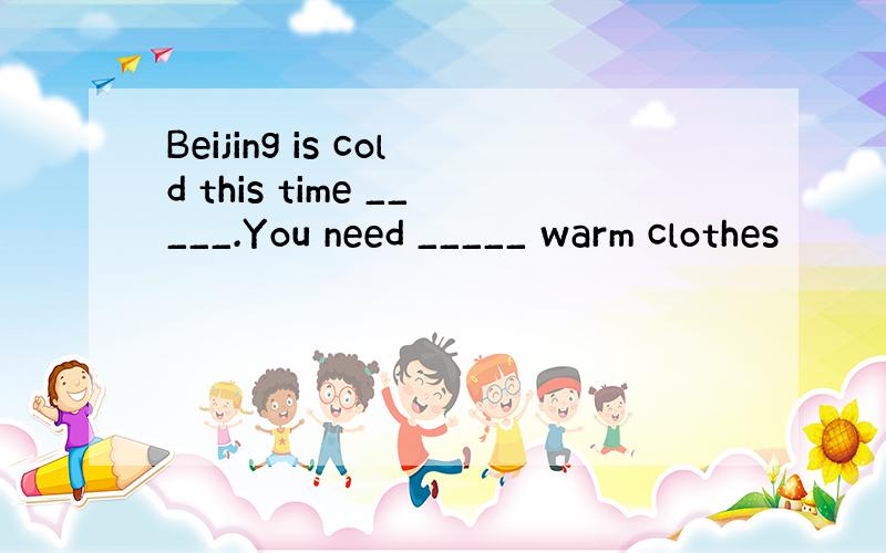 Beijing is cold this time _____.You need _____ warm clothes