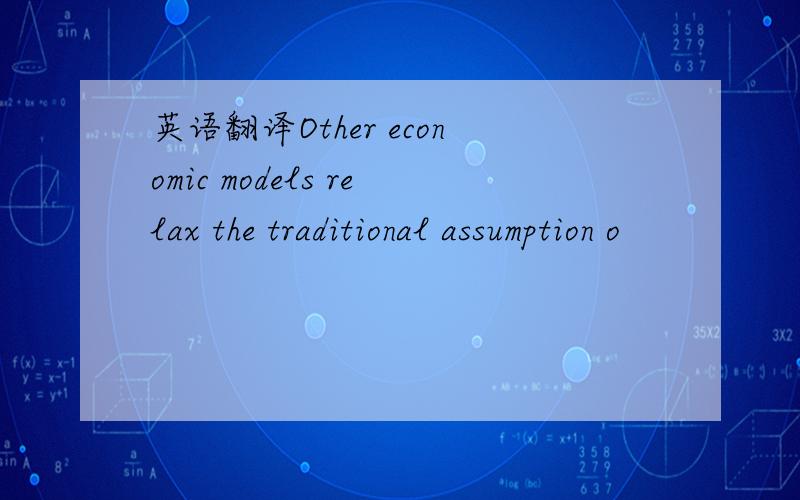 英语翻译Other economic models relax the traditional assumption o