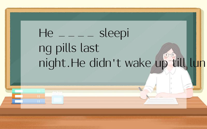 He ____ sleeping pills last night.He didn't wake up till lun