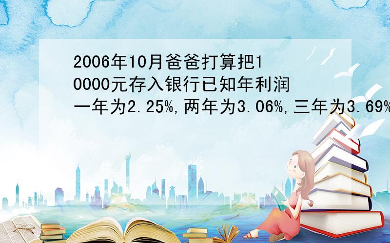 2006年10月爸爸打算把10000元存入银行已知年利润一年为2.25%,两年为3.06%,三年为3.69%