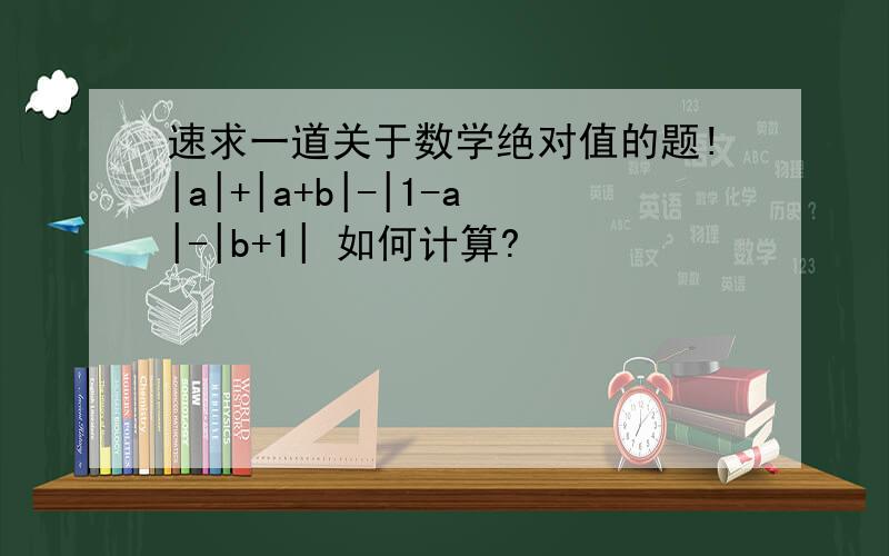 速求一道关于数学绝对值的题!|a|+|a+b|-|1-a|-|b+1| 如何计算?