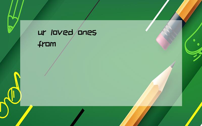 ur loved ones from