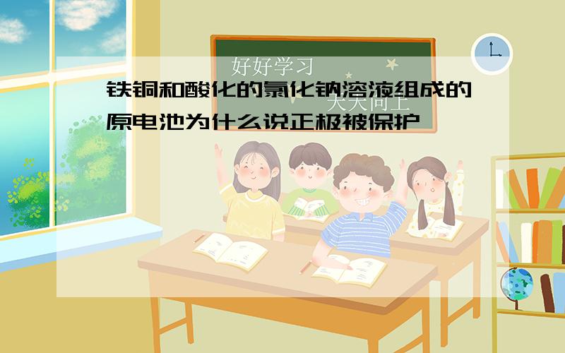 铁铜和酸化的氯化钠溶液组成的原电池为什么说正极被保护