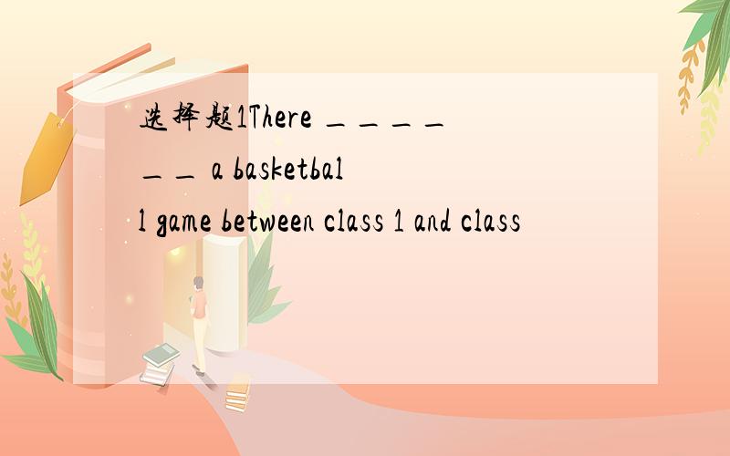 选择题1There ______ a basketball game between class 1 and class