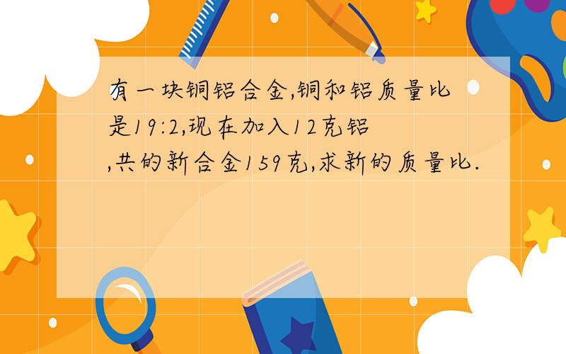 有一块铜铝合金,铜和铝质量比是19:2,现在加入12克铝,共的新合金159克,求新的质量比.