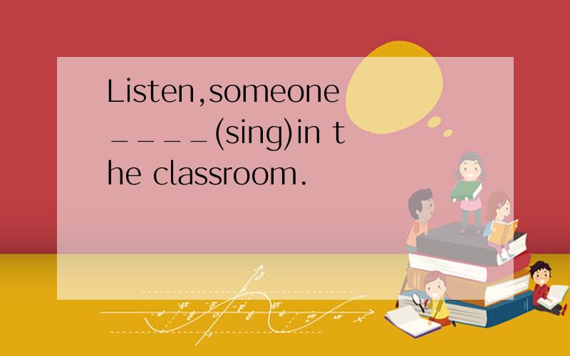 Listen,someone____(sing)in the classroom.