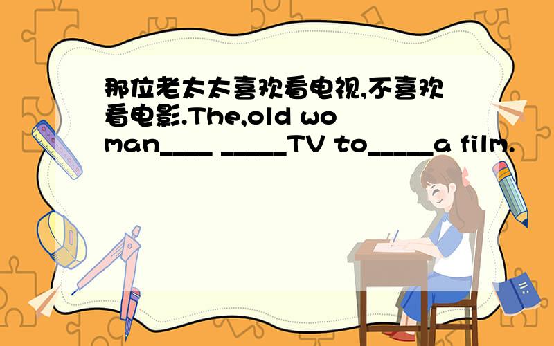 那位老太太喜欢看电视,不喜欢看电影.The,old woman____ _____TV to_____a film.