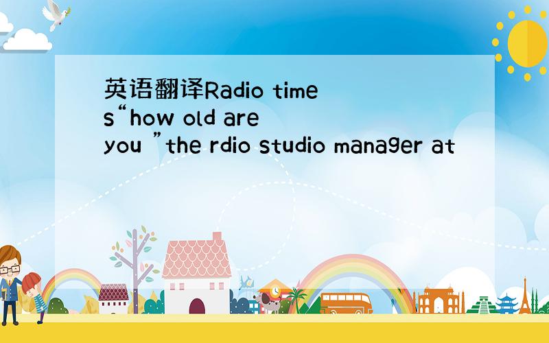 英语翻译Radio times“how old are you ”the rdio studio manager at