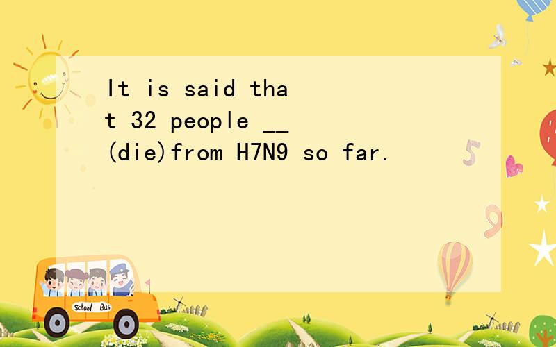 It is said that 32 people __(die)from H7N9 so far.