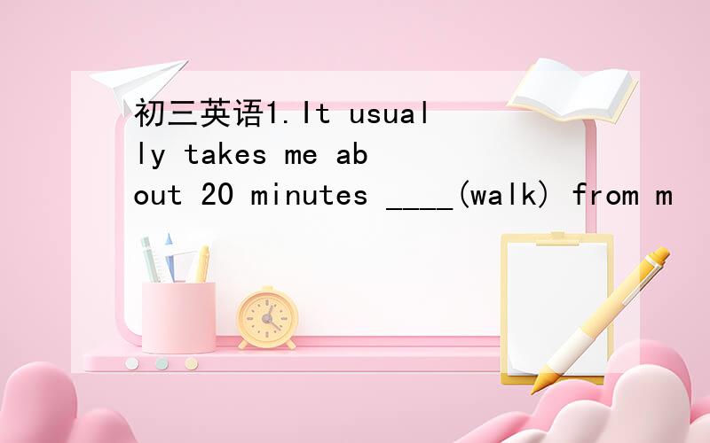 初三英语1.It usually takes me about 20 minutes ____(walk) from m