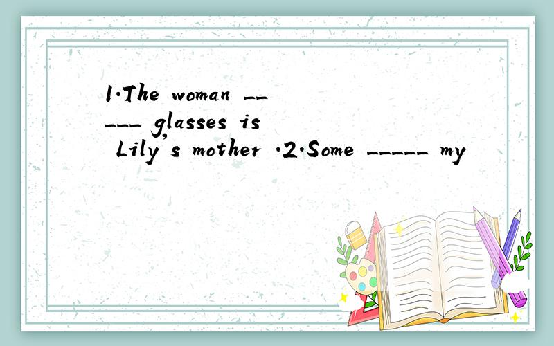 1.The woman _____ glasses is Lily's mother .2.Some _____ my