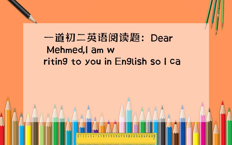 一道初二英语阅读题：Dear Mehmed,I am writing to you in English so I ca