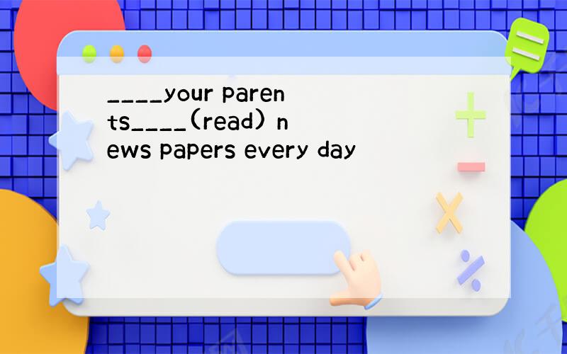 ____your parents____(read) news papers every day