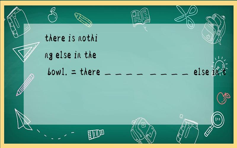 there is nothing else in the bowl.=there ____ ____ else in t