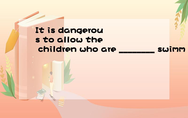 It is dangerous to allow the children who are ________ swimm