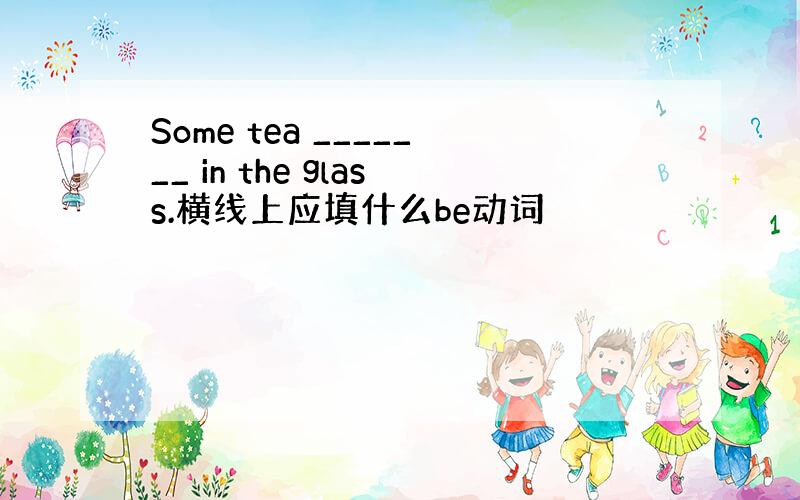 Some tea _______ in the glass.横线上应填什么be动词