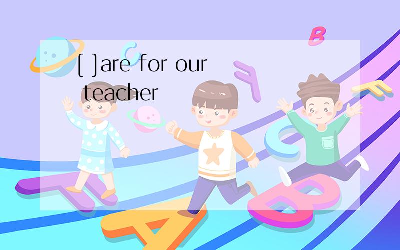 [ ]are for our teacher