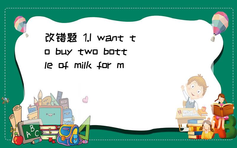 改错题 1.I want to buy two bottle of milk for m
