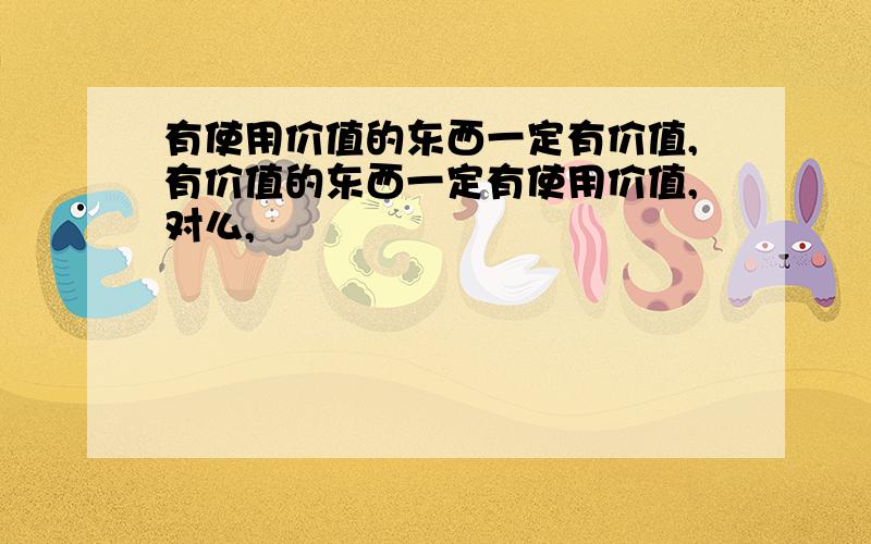 有使用价值的东西一定有价值,有价值的东西一定有使用价值,对么,