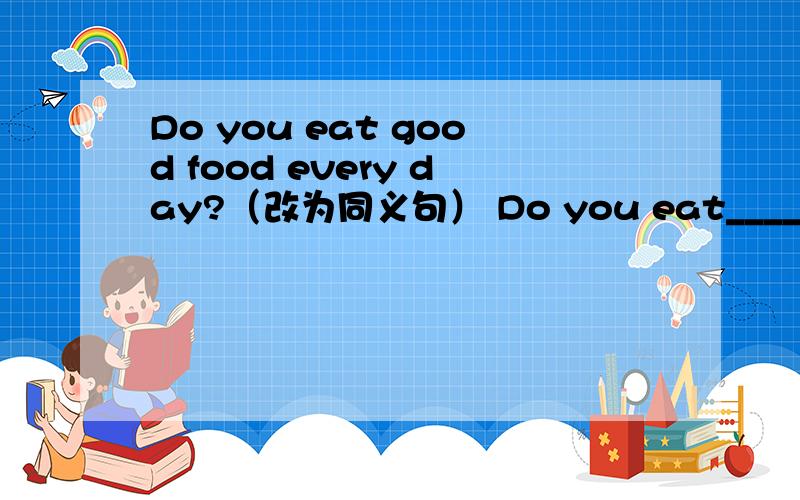 Do you eat good food every day?（改为同义句） Do you eat______ food