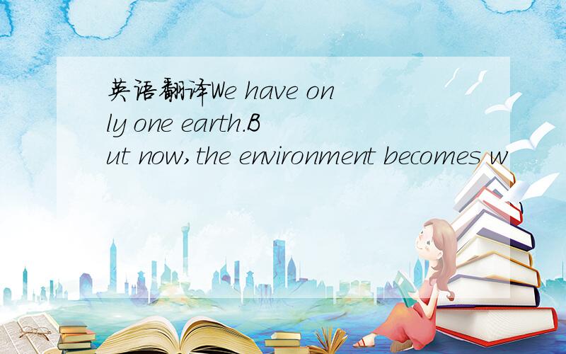 英语翻译We have only one earth.But now,the environment becomes w